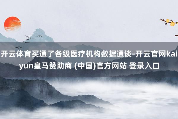开云体育买通了各级医疗机构数据通谈-开云官网kaiyun皇马赞助商 (中国)官方网站 登录入口
