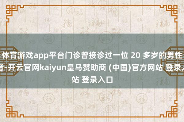 体育游戏app平台门诊曾接诊过一位 20 多岁的男性患者-开云官网kaiyun皇马赞助商 (中国)官方网站 登录入口