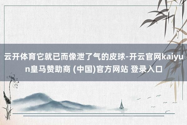 云开体育它就已而像泄了气的皮球-开云官网kaiyun皇马赞助商 (中国)官方网站 登录入口