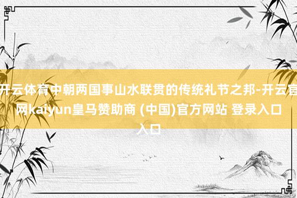 开云体育中朝两国事山水联贯的传统礼节之邦-开云官网kaiyun皇马赞助商 (中国)官方网站 登录入口
