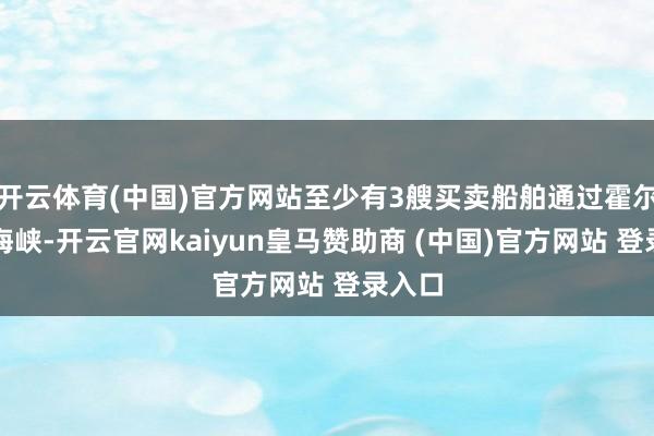 开云体育(中国)官方网站至少有3艘买卖船舶通过霍尔木兹海峡-开云官网kaiyun皇马赞助商 (中国)官方网站 登录入口