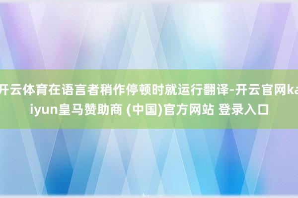 开云体育在语言者稍作停顿时就运行翻译-开云官网kaiyun皇马赞助商 (中国)官方网站 登录入口