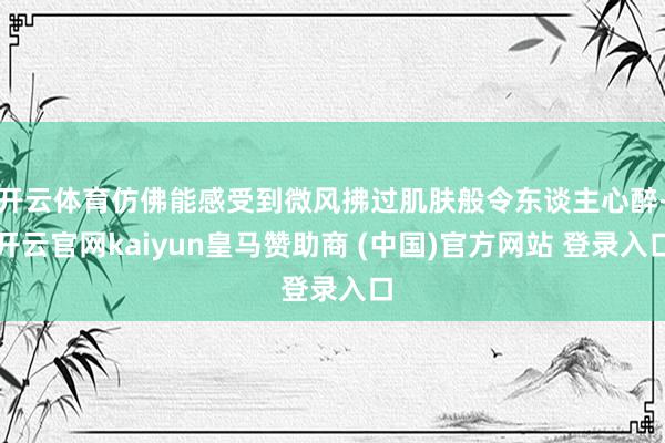 开云体育仿佛能感受到微风拂过肌肤般令东谈主心醉-开云官网kaiyun皇马赞助商 (中国)官方网站 登录入口