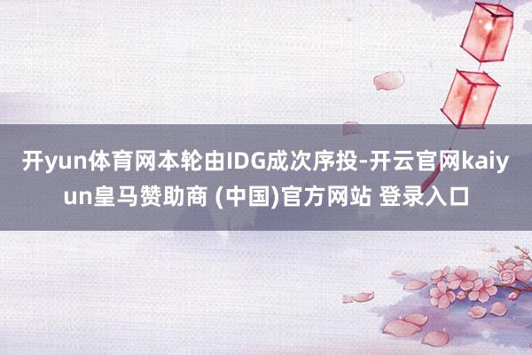 开yun体育网本轮由IDG成次序投-开云官网kaiyun皇马赞助商 (中国)官方网站 登录入口
