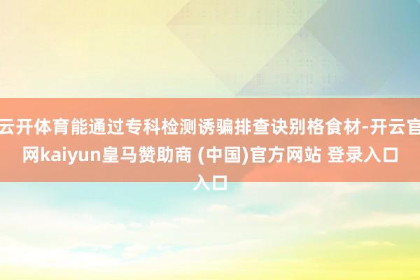 云开体育能通过专科检测诱骗排查诀别格食材-开云官网kaiyun皇马赞助商 (中国)官方网站 登录入口