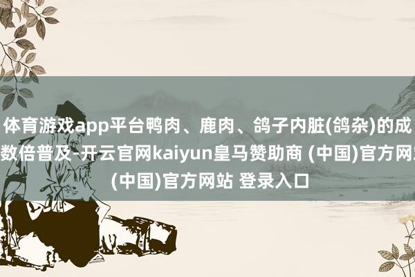 体育游戏app平台鸭肉、鹿肉、鸽子内脏(鸽杂)的成交量均达成数倍普及-开云官网kaiyun皇马赞助商 (中国)官方网站 登录入口