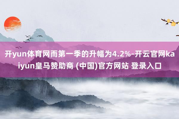 开yun体育网而第一季的升幅为4.2%-开云官网kaiyun皇马赞助商 (中国)官方网站 登录入口