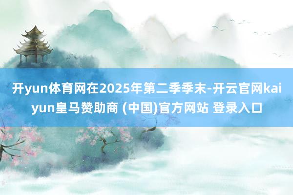 开yun体育网在2025年第二季季末-开云官网kaiyun皇马赞助商 (中国)官方网站 登录入口
