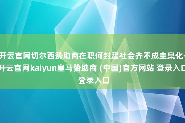 开云官网切尔西赞助商在职何封建社会齐不成圭臬化-开云官网kaiyun皇马赞助商 (中国)官方网站 登录入口
