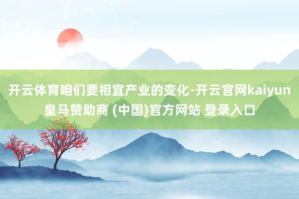 开云体育咱们要相宜产业的变化-开云官网kaiyun皇马赞助商 (中国)官方网站 登录入口