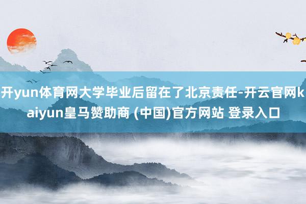开yun体育网大学毕业后留在了北京责任-开云官网kaiyun皇马赞助商 (中国)官方网站 登录入口