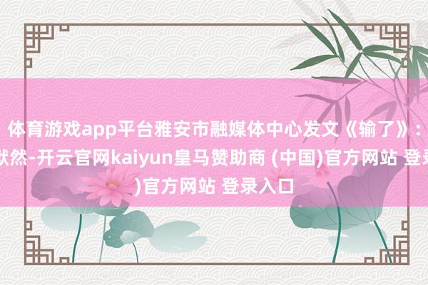 体育游戏app平台雅安市融媒体中心发文《输了》:雅安默然-开云官网kaiyun皇马赞助商 (中国)官方网站 登录入口