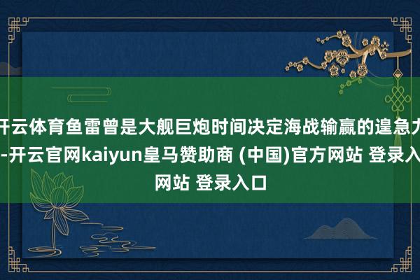 开云体育鱼雷曾是大舰巨炮时间决定海战输赢的遑急力量-开云官网kaiyun皇马赞助商 (中国)官方网站 登录入口