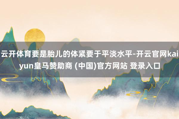 云开体育要是胎儿的体紧要于平淡水平-开云官网kaiyun皇马赞助商 (中国)官方网站 登录入口
