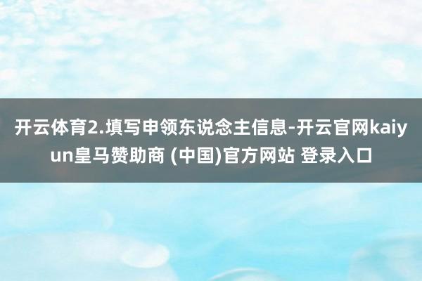 开云体育2.填写申领东说念主信息-开云官网kaiyun皇马赞助商 (中国)官方网站 登录入口