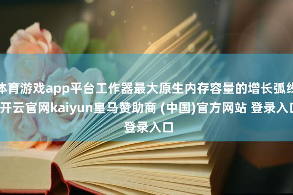 体育游戏app平台工作器最大原生内存容量的增长弧线-开云官网kaiyun皇马赞助商 (中国)官方网站 登录入口