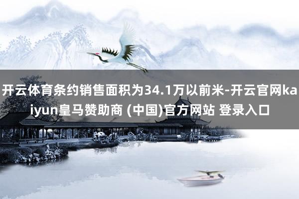 开云体育条约销售面积为34.1万以前米-开云官网kaiyun皇马赞助商 (中国)官方网站 登录入口