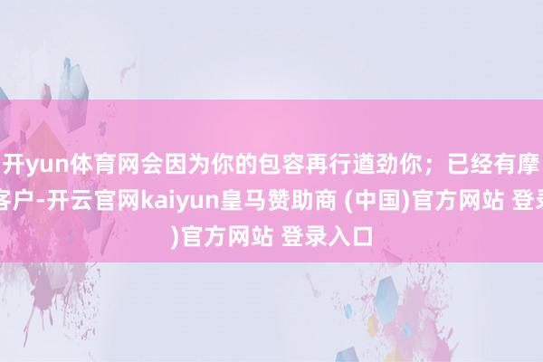 开yun体育网会因为你的包容再行遒劲你；已经有摩擦的客户-开云官网kaiyun皇马赞助商 (中国)官方网站 登录入口