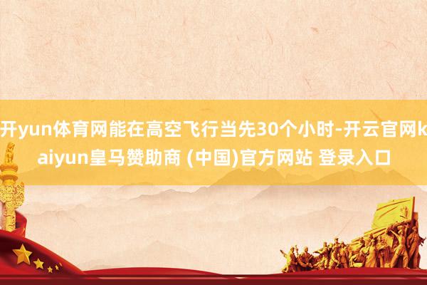 开yun体育网能在高空飞行当先30个小时-开云官网kaiyun皇马赞助商 (中国)官方网站 登录入口