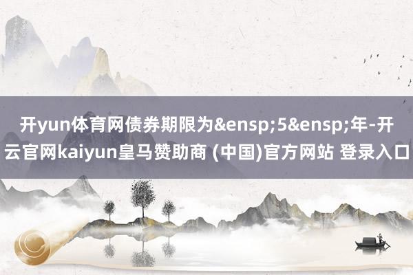 开yun体育网债券期限为&ensp;5&ensp;年-开云官网kaiyun皇马赞助商 (中国)官方网站 登录入口