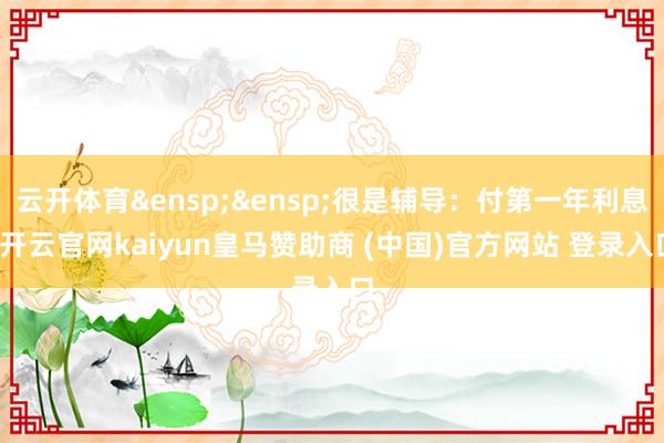 云开体育&ensp;&ensp;很是辅导：付第一年利息-开云官网kaiyun皇马赞助商 (中国)官方网站 登录入口