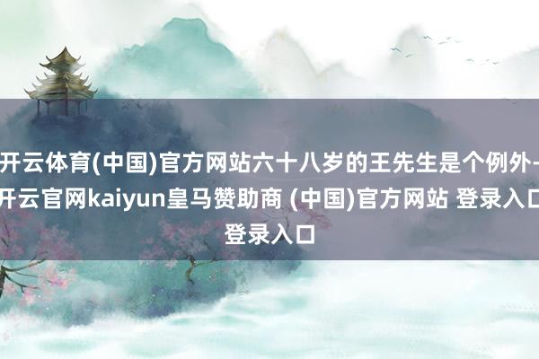 开云体育(中国)官方网站六十八岁的王先生是个例外-开云官网kaiyun皇马赞助商 (中国)官方网站 登录入口