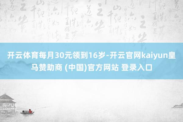 开云体育每月30元领到16岁-开云官网kaiyun皇马赞助商 (中国)官方网站 登录入口