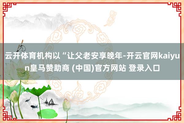云开体育机构以“让父老安享晚年-开云官网kaiyun皇马赞助商 (中国)官方网站 登录入口