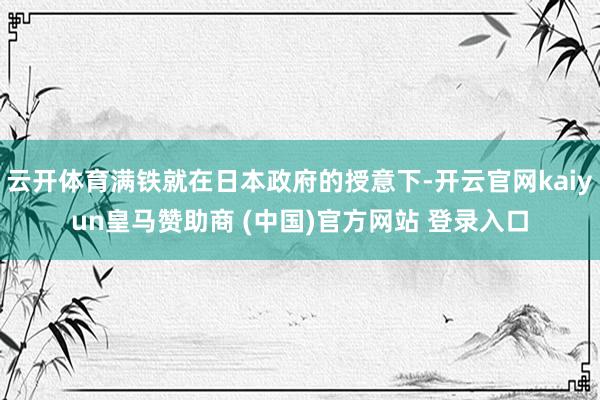 云开体育满铁就在日本政府的授意下-开云官网kaiyun皇马赞助商 (中国)官方网站 登录入口