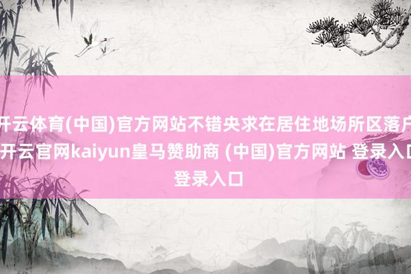 开云体育(中国)官方网站不错央求在居住地场所区落户-开云官网kaiyun皇马赞助商 (中国)官方网站 登录入口