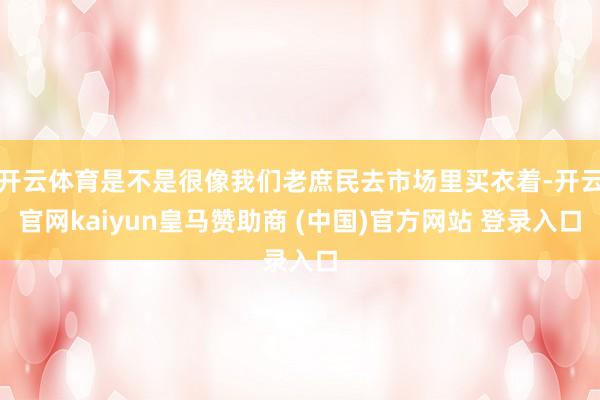 开云体育是不是很像我们老庶民去市场里买衣着-开云官网kaiyun皇马赞助商 (中国)官方网站 登录入口