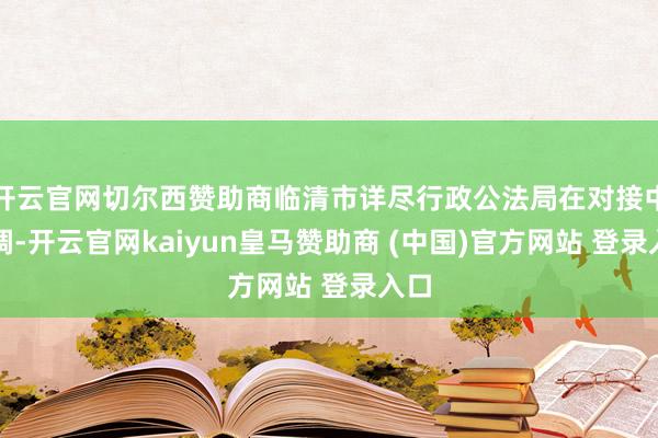 开云官网切尔西赞助商临清市详尽行政公法局在对接中强调-开云官网kaiyun皇马赞助商 (中国)官方网站 登录入口