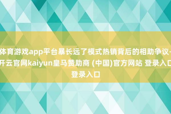 体育游戏app平台暴长远了模式热销背后的相助争议-开云官网kaiyun皇马赞助商 (中国)官方网站 登录入口