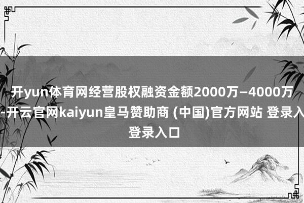 开yun体育网经营股权融资金额2000万—4000万元-开云官网kaiyun皇马赞助商 (中国)官方网站 登录入口