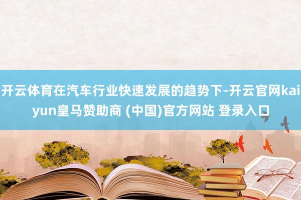 开云体育在汽车行业快速发展的趋势下-开云官网kaiyun皇马赞助商 (中国)官方网站 登录入口
