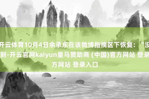 开云体育10月4日余承东在该微博指摘区下恢复：“没念念到-开云官网kaiyun皇马赞助商 (中国)官方网站 登录入口