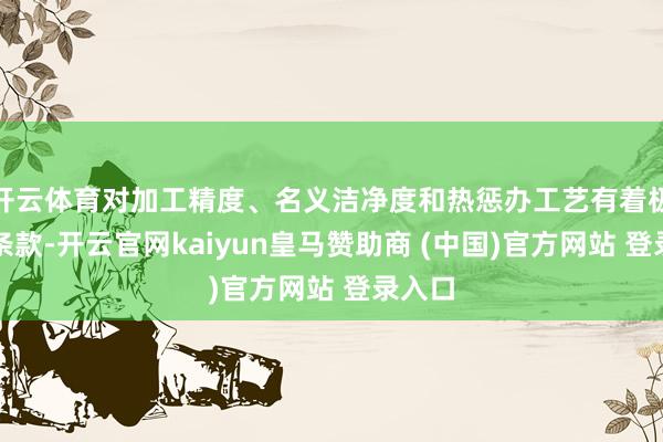 开云体育对加工精度、名义洁净度和热惩办工艺有着极高的条款-开云官网kaiyun皇马赞助商 (中国)官方网站 登录入口