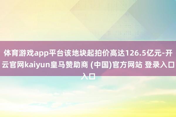 体育游戏app平台该地块起拍价高达126.5亿元-开云官网kaiyun皇马赞助商 (中国)官方网站 登录入口