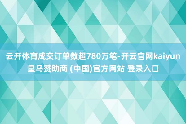云开体育成交订单数超780万笔-开云官网kaiyun皇马赞助商 (中国)官方网站 登录入口