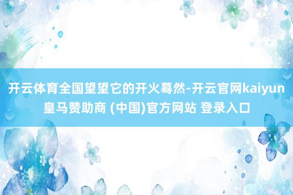开云体育全国望望它的开火蓦然-开云官网kaiyun皇马赞助商 (中国)官方网站 登录入口