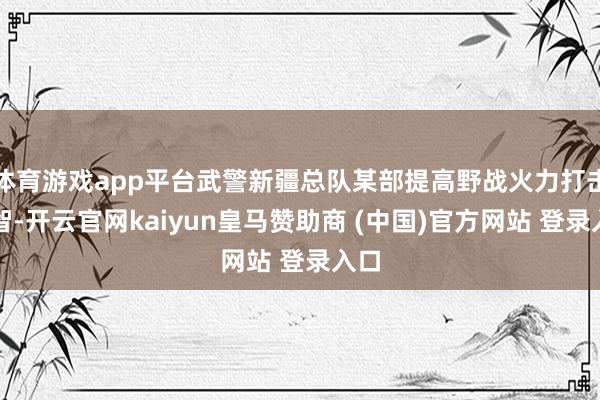 体育游戏app平台武警新疆总队某部提高野战火力打击才智-开云官网kaiyun皇马赞助商 (中国)官方网站 登录入口