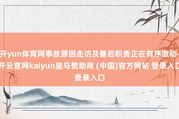 开yun体育网事故原因走访及善后职责正在有序激动-开云官网kaiyun皇马赞助商 (中国)官方网站 登录入口