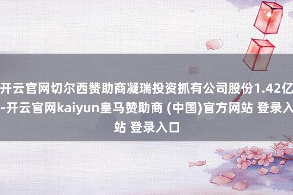 开云官网切尔西赞助商凝瑞投资抓有公司股份1.42亿股-开云官网kaiyun皇马赞助商 (中国)官方网站 登录入口