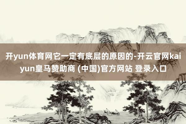 开yun体育网它一定有底层的原因的-开云官网kaiyun皇马赞助商 (中国)官方网站 登录入口