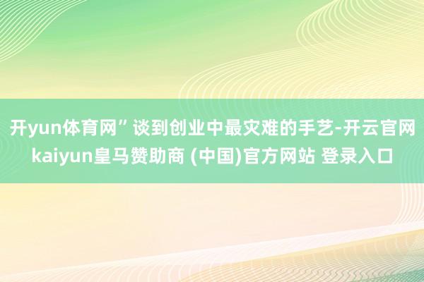 开yun体育网”　　谈到创业中最灾难的手艺-开云官网kaiyun皇马赞助商 (中国)官方网站 登录入口
