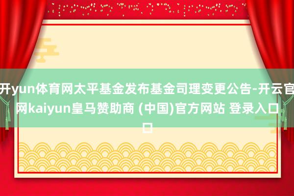 开yun体育网太平基金发布基金司理变更公告-开云官网kaiyun皇马赞助商 (中国)官方网站 登录入口