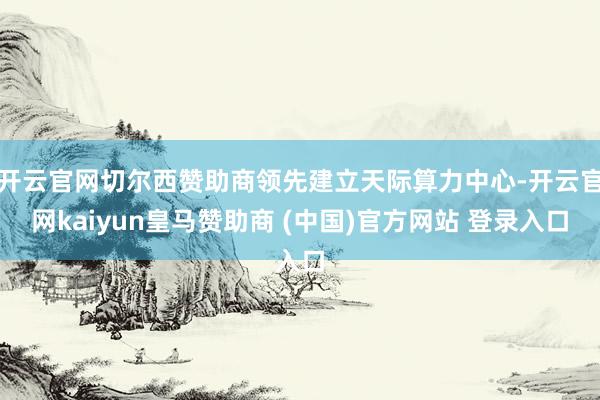 开云官网切尔西赞助商领先建立天际算力中心-开云官网kaiyun皇马赞助商 (中国)官方网站 登录入口