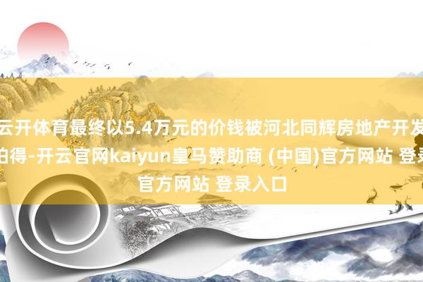 云开体育最终以5.4万元的价钱被河北同辉房地产开发公司拍得-开云官网kaiyun皇马赞助商 (中国)官方网站 登录入口