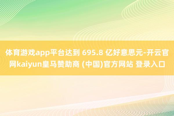 体育游戏app平台达到 695.8 亿好意思元-开云官网kaiyun皇马赞助商 (中国)官方网站 登录入口