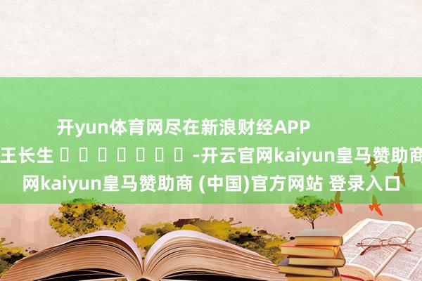 开yun体育网尽在新浪财经APP 包袱剪辑:王长生 -开云官网kaiyun皇马赞助商 (中国)官方网站 登录入口